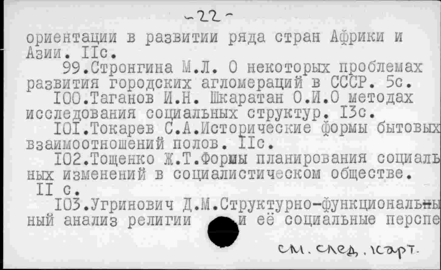 ﻿ориентации в развитии ряда стран Африки и Азии. Ис.
99.Стронгина М.Л. О некоторых проблемах
развития городских агломераций в СССР. 5с.
100.	Таганов И.Н. Шкаратан О.И.О методах исследования социальных структур. 13с.
101.	Токарев С.А.Исторические формы бытовых взаимоотношений полов. Ile.
Ю2.Тощенко Ж.Т.Формы планирования социаль ных изменений в социалистическом обществе.
II с.
ЮЗ.Угринович Д.М.Структурно-функциональны
ный анализ религии ^^и её социальные перспе
сем. скед , \сэл>7-